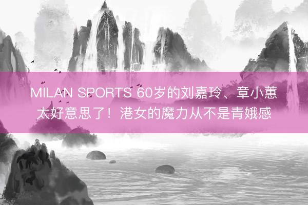 MILAN SPORTS 60岁的刘嘉玲、章小蕙太好意思了！港女的魔力从不是青娥感