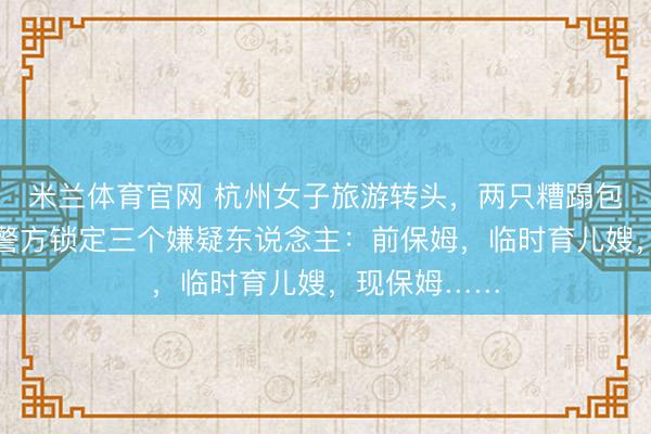 米兰体育官网 杭州女子旅游转头,两只糟蹋包不翼而飞!警方锁定三个嫌疑东说念主:前保姆,临时育儿嫂,现保姆……