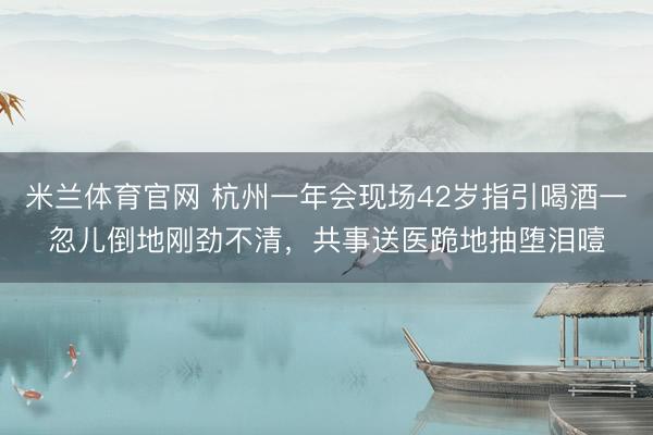 米兰体育官网 杭州一年会现场42岁指引喝酒一忽儿倒地刚劲不清，共事送医跪地抽堕泪噎