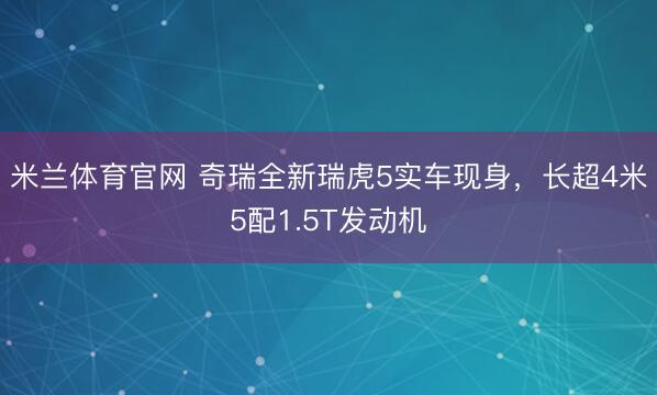 米兰体育官网 奇瑞全新瑞虎5实车现身,长超4米5配1.5T发动机