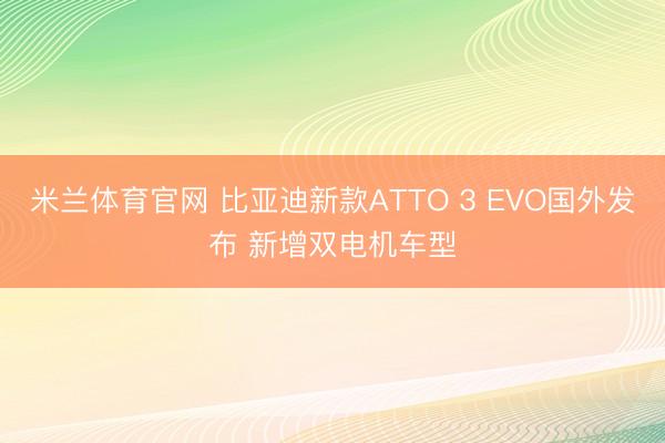米兰体育官网 比亚迪新款ATTO 3 EVO国外发布 新增双电机车型
