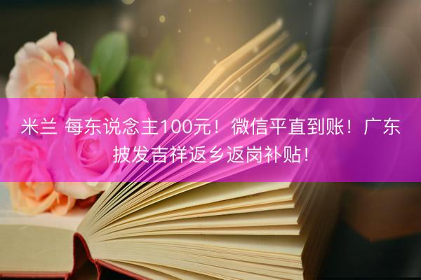 米兰 每东说念主100元！微信平直到账！广东披发吉祥返乡返岗补贴！