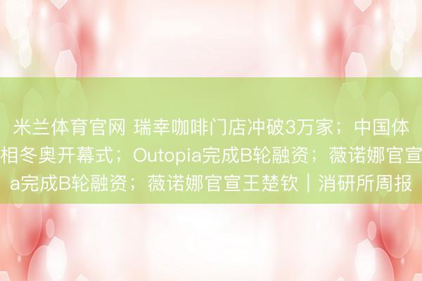 米兰体育官网 瑞幸咖啡门店冲破3万家；中国体育代表团身着李宁亮相冬奥开幕式；Outopia完成B轮融资；薇诺娜官宣王楚钦｜消研所周报