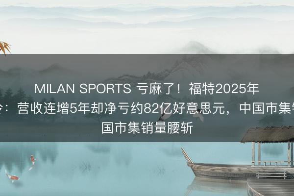 MILAN SPORTS 亏麻了！福特2025年岁迹爆冷：营收连增5年却净亏约82亿好意思元，中国市集销量腰斩