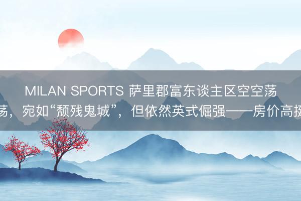 MILAN SPORTS 萨里郡富东谈主区空空荡荡，宛如“颓残鬼城”，但依然英式倔强——房价高挺