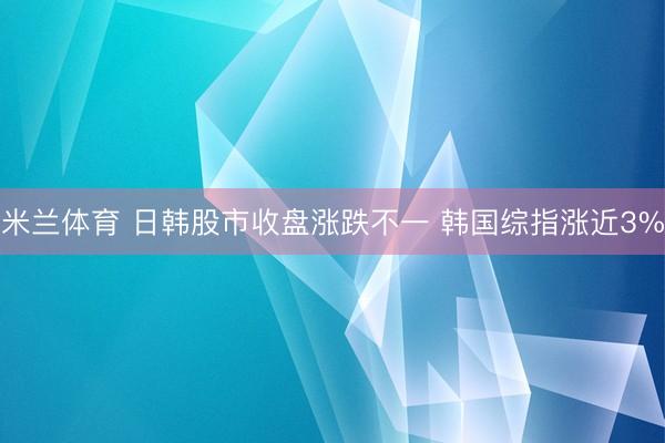 米兰体育 日韩股市收盘涨跌不一 韩国综指涨近3%