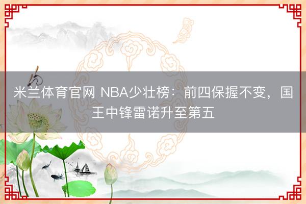 米兰体育官网 NBA少壮榜：前四保握不变，国王中锋雷诺升至第五