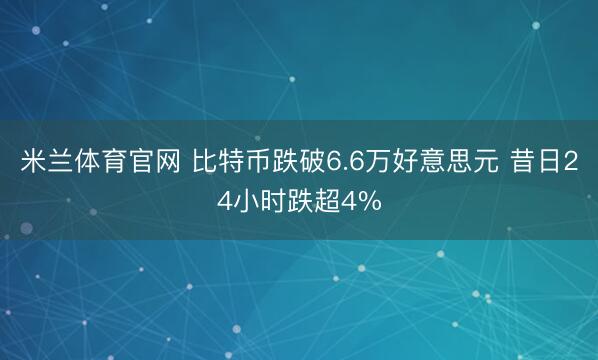 米兰体育官网 比特币跌破6.6万好意思元 昔日24小时跌超4%
