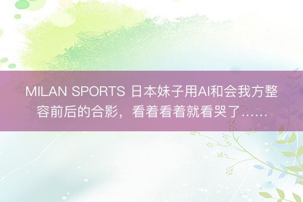 MILAN SPORTS 日本妹子用AI和会我方整容前后的合影,看着看着就看哭了……