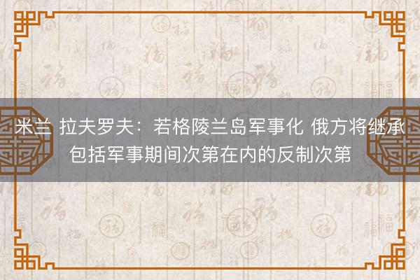 米兰 拉夫罗夫：若格陵兰岛军事化 俄方将继承包括军事期间次第在内的反制次第