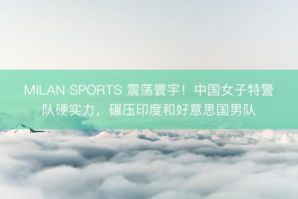 MILAN SPORTS 震荡寰宇!中国女子特警队硬实力,碾压印度和好意思国男队