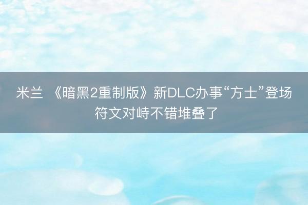 米兰 《暗黑2重制版》新DLC办事“方士”登场 符文对峙不错堆叠了