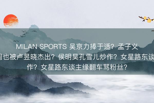 MILAN SPORTS 吴京力捧于适？孟子义师法娜扎整容？周也被卢昱晓杰出？侯明昊孔雪儿炒作？女星路东谈主缘翻车骂粉丝？
