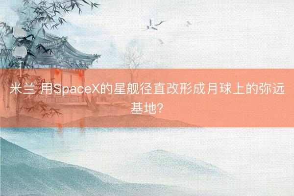 米兰 用SpaceX的星舰径直改形成月球上的弥远基地?