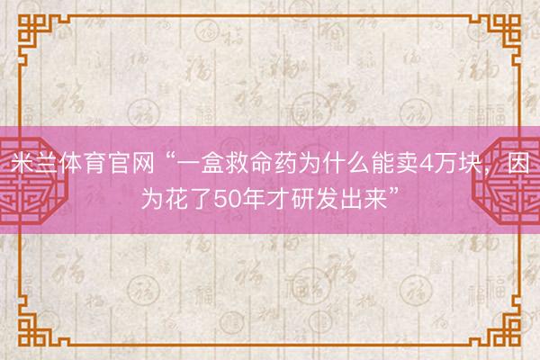 米兰体育官网 “一盒救命药为什么能卖4万块，因为花了50年才研发出来”
