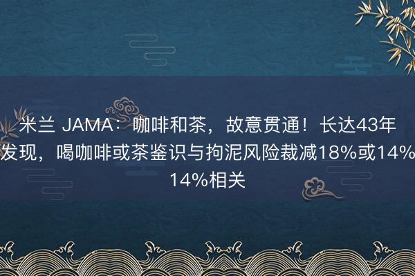 米兰 JAMA：咖啡和茶，故意贯通！长达43年随访发现，喝咖啡或茶鉴识与拘泥风险裁减18%或14%相关