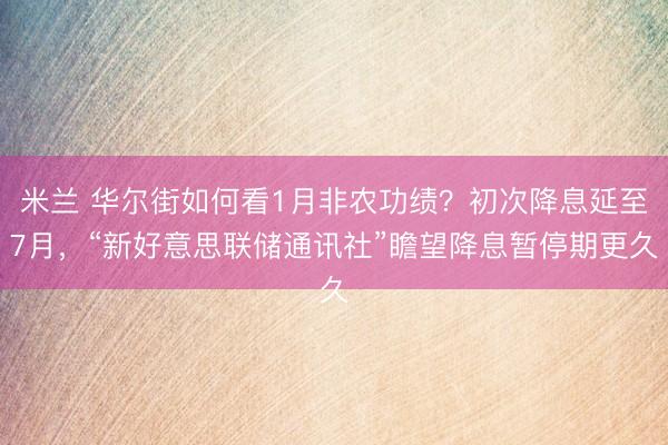 米兰 华尔街如何看1月非农功绩？初次降息延至7月，“新好意思联储通讯社”瞻望降息暂停期更久