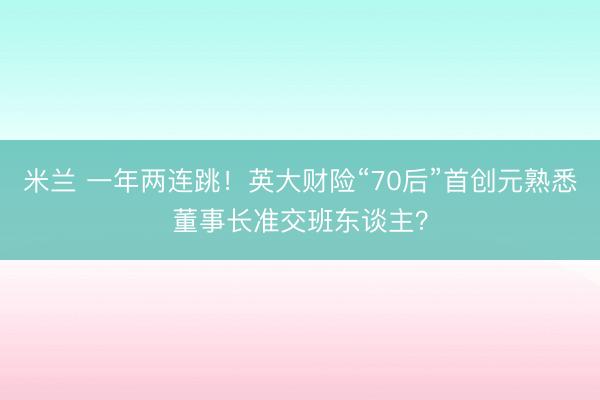米兰 一年两连跳!英大财险“70后”首创元熟悉董事长准交班东谈主?