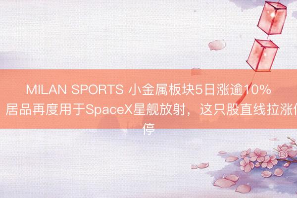 MILAN SPORTS 小金属板块5日涨逾10%！居品再度用于SpaceX星舰放射，这只股直线拉涨停