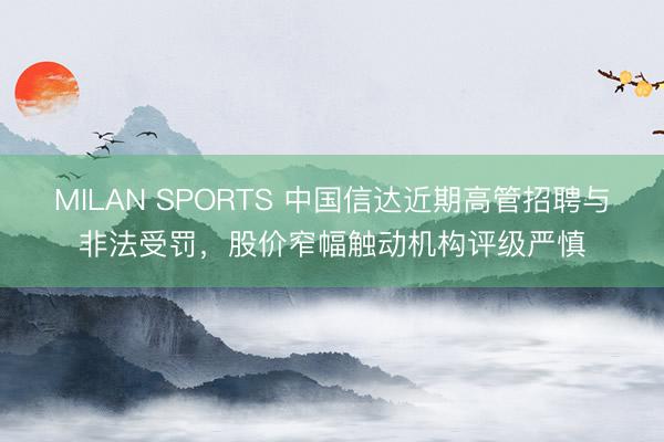 MILAN SPORTS 中国信达近期高管招聘与非法受罚,股价窄幅触动机构评级严慎