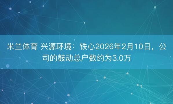 米兰体育 兴源环境:铁心2026年2月10日,公司的鼓动总户数约为3.0万
