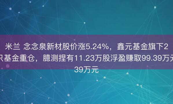 米兰 念念泉新材股价涨5.24%,鑫元基金旗下2只基金重仓,臆测捏有11.23万股浮盈赚取99.39万元