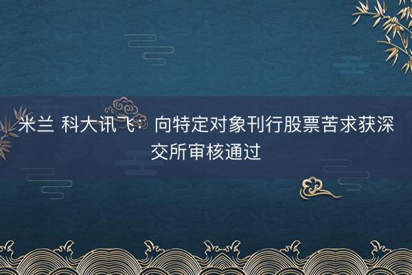 米兰 科大讯飞：向特定对象刊行股票苦求获深交所审核通过