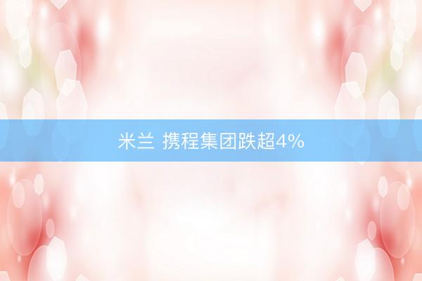 米兰 携程集团跌超4%