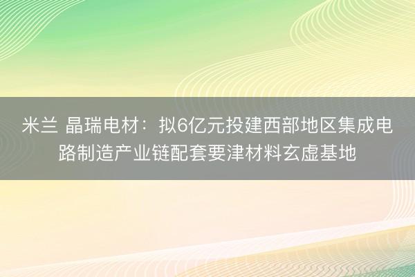 米兰 晶瑞电材：拟6亿元投建西部地区集成电路制造产业链配套要津材料玄虚基地