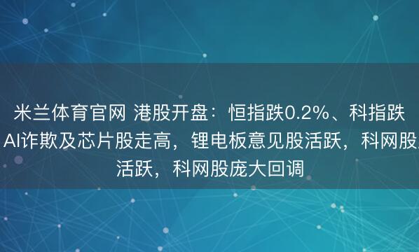 米兰体育官网 港股开盘：恒指跌0.2%、科指跌0.47%，AI诈欺及芯片股走高，锂电板意见股活跃，科网股庞大回调