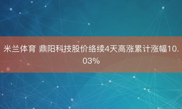 米兰体育 鼎阳科技股价络续4天高涨累计涨幅10.03%