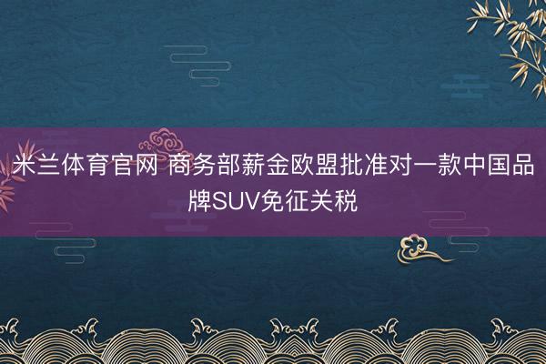 米兰体育官网 商务部薪金欧盟批准对一款中国品牌SUV免征关税