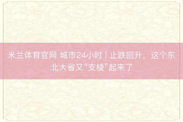 米兰体育官网 城市24小时 | 止跌回升，这个东北大省又“支棱”起来了