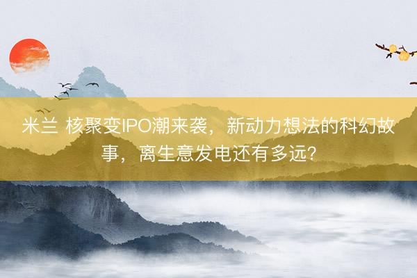 米兰 核聚变IPO潮来袭，新动力想法的科幻故事，离生意发电还有多远？