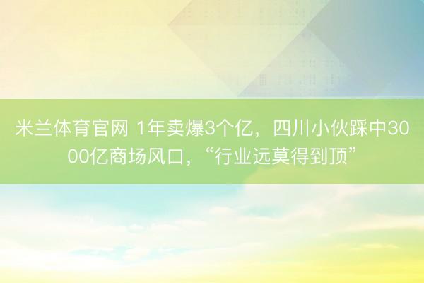 米兰体育官网 1年卖爆3个亿，四川小伙踩中3000亿商场风口，“行业远莫得到顶”