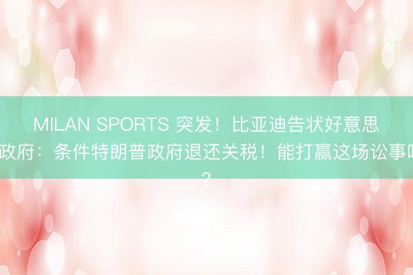 MILAN SPORTS 突发！比亚迪告状好意思国政府：条件特朗普政府退还关税！能打赢这场讼事吗？