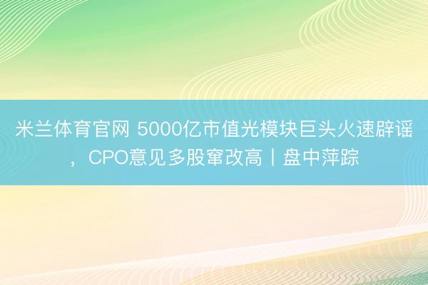 米兰体育官网 5000亿市值光模块巨头火速辟谣，CPO意见多股窜改高丨盘中萍踪