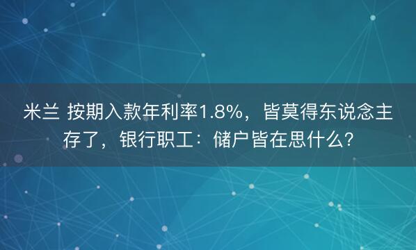 米兰 按期入款年利率1.8%，皆莫得东说念主存了，银行职工：储户皆在思什么？