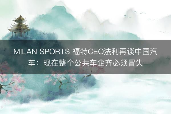MILAN SPORTS 福特CEO法利再谈中国汽车:现在整个公共车企齐必须冒失