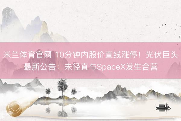 米兰体育官网 10分钟内股价直线涨停！光伏巨头最新公告：未径直与SpaceX发生合营