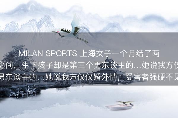 MILAN SPORTS 上海女子一个月结了两次婚!周旋在两个“老公”之间,生下孩子却是第三个男东谈主的…她说我方仅仅婚外情,受害者强硬不见原
