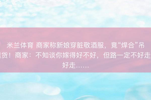 米兰体育 商家称新娘穿脏敬酒服，竟“焊合”吊牌退货！商家：不知谈你嫁得好不好，但路一定不好走……