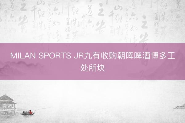 MILAN SPORTS JR九有收购朝晖啤酒博多工处所块
