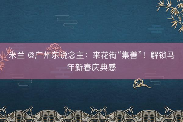 米兰 @广州东说念主：来花街“集善”！解锁马年新春庆典感