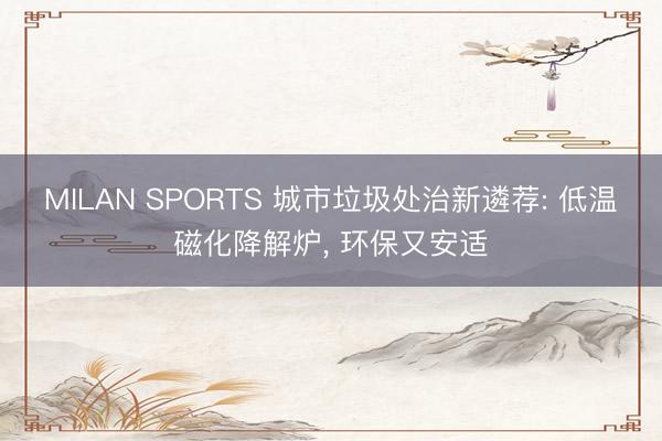 MILAN SPORTS 城市垃圾处治新遴荐: 低温磁化降解炉， 环保又安适