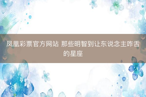 凤凰彩票官方网站 那些明智到让东说念主咋舌的星座