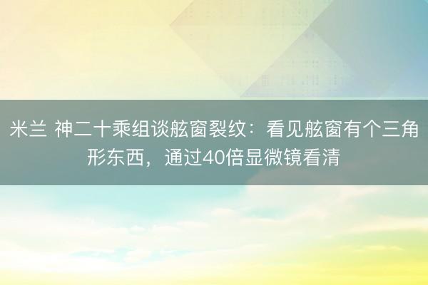 米兰 神二十乘组谈舷窗裂纹:看见舷窗有个三角形东西,通过40倍显微镜看清