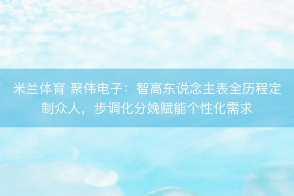 米兰体育 聚伟电子:智高东说念主表全历程定制众人,步调化分娩赋能个性化需求