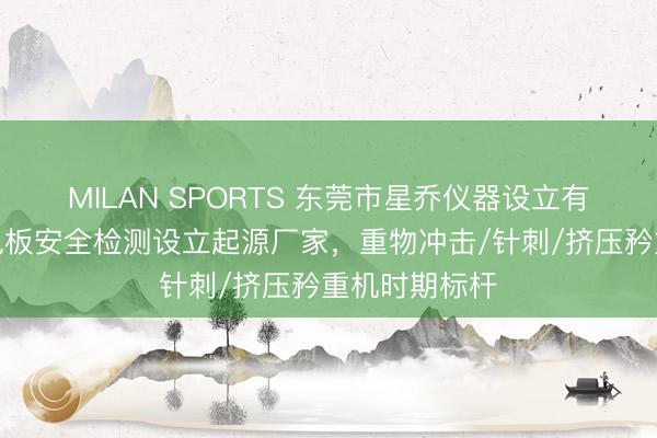 MILAN SPORTS 东莞市星乔仪器设立有限公司：锂电板安全检测设立起源厂家，重物冲击/针刺/挤压矜重机时期标杆