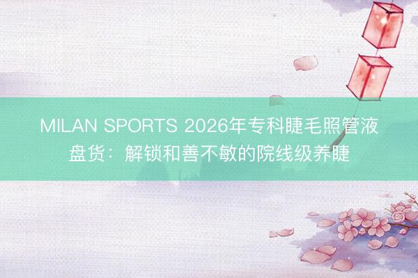 MILAN SPORTS 2026年专科睫毛照管液盘货：解锁和善不敏的院线级养睫